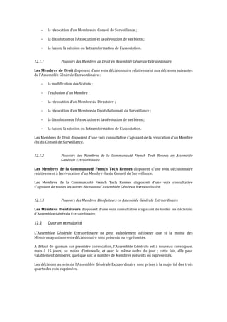 - la révocation d'un Membre du Conseil de Surveillance ;
- la dissolution de l'Association et la dévolution de ses biens ;
- la fusion, la scission ou la transformation de l'Association.
12.1.1 Pouvoirs des Membres de Droit en Assemblée Générale Extraordinaire
Les Membres de Droit disposent d'une voix décisionnaire relativement aux décisions suivantes
de l'Assemblée Générale Extraordinaire :
- la modification des Statuts ;
- l'exclusion d'un Membre ;
- la révocation d'un Membre du Directoire ;
- la révocation d'un Membre de Droit du Conseil de Surveillance ;
- la dissolution de l'Association et la dévolution de ses biens ;
- la fusion, la scission ou la transformation de l'Association.
Les Membres de Droit disposent d'une voix consultative s'agissant de la révocation d'un Membre
élu du Conseil de Surveillance.
12.1.2 Pouvoirs des Membres de la Communauté French Tech Rennes en Assemblée
Générale Extraordinaire
Les Membres de la Communauté French Tech Rennes disposent d'une voix décisionnaire
relativement à la révocation d'un Membre élu du Conseil de Surveillance.
Les Membres de la Communauté French Tech Rennes disposent d'une voix consultative
s'agissant de toutes les autres décisions d'Assemblée Générale Extraordinaire.
12.1.3 Pouvoirs des Membres Bienfaiteurs en Assemblée Générale Extraordinaire
Les Membres Bienfaiteurs disposent d'une voix consultative s'agissant de toutes les décisions
d'Assemblée Générale Extraordinaire.
12.2 Quorum et majorité
L'Assemblée Générale Extraordinaire ne peut valablement délibérer que si la moitié des
Membres ayant une voix décisionnaire sont présents ou représentés.
A défaut de quorum sur première convocation, l’Assemblée Générale est à nouveau convoquée,
mais à 15 jours, au moins d'intervalle, et avec le même ordre du jour ; cette fois, elle peut
valablement délibérer, quel que soit le nombre de Membres présents ou représentés.
Les décisions au sein de l’Assemblée Générale Extraordinaire sont prises à la majorité des trois
quarts des voix exprimées.
 