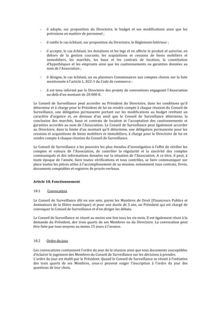 - il adopte, sur proposition du Directoire, le budget et ses modifications ainsi que les
prévisions en matière de personnel ;
- il ratifie le cas échéant, sur proposition du Directoire, le Règlement Intérieur ;
- il accepte, le cas échéant, les donations et les legs et en affecte le produit et autorise, en
dehors de la gestion courante, les acquisitions et cessions de biens mobiliers et
immobiliers, les marchés, les baux et les contrats de location, la constitution
d'hypothèques et les emprunts ainsi que les cautionnements ou garanties données au
nom de l'Association ;
- il désigne, le cas échéant, un ou plusieurs Commissaires aux comptes choisis sur la liste
mentionnée à l'article L. 822-1 du Code de commerce ;
- il est tenu informé par le Directoire des projets de conventions engageant l'Association
au-delà d'un montant de 20 000 €.
Le Conseil de Surveillance peut accorder au Président du Directoire, dans les conditions qu'il
détermine et à charge pour le Président de lui en rendre compte à chaque réunion du Conseil de
Surveillance, une délégation permanente portant sur les modifications au budget revêtant un
caractère d'urgence et, en dessous d'un seuil que le Conseil de Surveillance détermine, la
conclusion des marchés, baux et contrats de location et l'acceptation des cautionnements et
garanties accordés au nom de l'Association. Le Conseil de Surveillance peut également accorder
au Directoire, dans la limite d'un montant qu'il détermine, une délégation permanente pour les
cessions et acquisitions de biens mobiliers et immobiliers, à charge pour le Directoire de lui en
rendre compte à chaque réunion du Conseil de Surveillance.
Le Conseil de Surveillance a les pouvoirs les plus étendus d'investigation à l'effet de vérifier les
comptes et valeurs de l'Association, de contrôler la régularité et la sincérité des comptes
communiqués et des informations données sur la situation de l'Association. A ce titre, il peut, à
toute époque de l'année, faire toutes vérifications et tous contrôles, se faire communiquer sur
place toutes les pièces utiles à l'accomplissement de sa mission, notamment tous contrats, livres,
documents comptables et registres de procès-verbaux.
Article 18. Fonctionnement
18.1 Convocation
Le Conseil de Surveillance élit en son sein, parmi les Membres de Droit (Financeurs Publics et
Animateurs de la filière numérique) et pour une durée de 3 ans, un Président qui est chargé de
convoquer le Conseil de Surveillance et d'en diriger les débats.
Le Conseil de Surveillance se réunit au moins une fois tous les six mois. Il est également réuni à la
demande du Président, des trois quarts de ses Membres ou du Directoire. La convocation peut
être faite par tous moyens au moins 15 jours à l'avance.
18.2 Ordre du jour
Les convocations contiennent l'ordre du jour de la réunion ainsi que tous documents susceptibles
d’éclairer le jugement des Membres du Conseil de Surveillance sur les décisions à prendre.
L'ordre du jour est établi par le Président. Quand le Conseil de Surveillance se réunit à l'initiative
des trois quarts de ses Membres, ceux-ci peuvent exiger l'inscription à l'ordre du jour des
questions de leur choix.
 