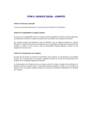 TITRE 6. EXERCICE SOCIAL - COMPTES
Article 19. Exercice associatif
L'exercice associatif commence le 1er janvier pour se terminer le 31 décembre.
Article 20. Comptabilité et comptes annuels
II est tenu une comptabilité selon les normes du plan comptable associatif et faisant apparaître
annuellement un bilan, un compte de résultat et, le cas échéant, une ou plusieurs annexes.
Les comptes annuels sont adressés à tous les Membres, avec le rapport de gestion, le rapport
financier, le rapport du Conseil de Surveillance et, le cas échéant, le rapport du Commissaire aux
Comptes, au moins 15 jours avant la date de l'Assemblée Générale appelée à statuer sur les
comptes de l'exercice clos.
Article 21. Commissaires aux Comptes
En tant que de besoin, le Conseil de Surveillance peut nommer un Commissaire aux Comptes
titulaire et un Commissaire aux Comptes suppléant, inscrits sur la liste des Commissaires aux
Comptes de la Compagnie Régionale de Rennes.
Le Commissaire aux Comptes exerce sa mission selon les normes et règles de la profession. II
établit et présente, chaque année, à l'Assemblée Générale appelée à statuer sur les comptes de
l'exercice clos, un rapport rendant compte de sa mission et certifiant la régularité et la sincérité
des comptes.
 