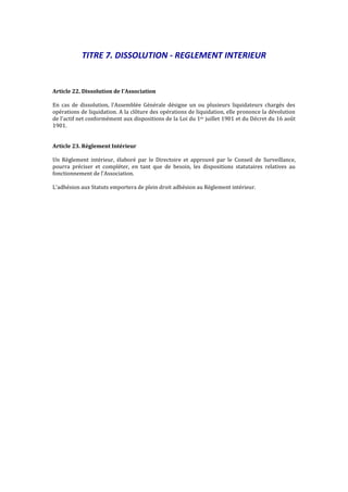 TITRE 7. DISSOLUTION - REGLEMENT INTERIEUR
Article 22. Dissolution de l'Association
En cas de dissolution, l'Assemblée Générale désigne un ou plusieurs liquidateurs chargés des
opérations de liquidation. A la clôture des opérations de liquidation, elle prononce la dévolution
de l'actif net conformément aux dispositions de la Loi du 1er juillet 1901 et du Décret du 16 août
1901.
Article 23. Règlement Intérieur
Un Règlement intérieur, élaboré par le Directoire et approuvé par le Conseil de Surveillance,
pourra préciser et compléter, en tant que de besoin, les dispositions statutaires relatives au
fonctionnement de l'Association.
L'adhésion aux Statuts emportera de plein droit adhésion au Règlement intérieur.
 