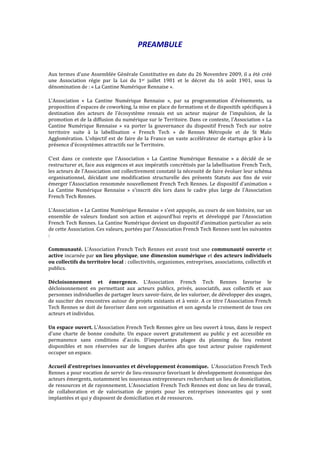 PREAMBULE
Aux termes d'une Assemblée Générale Constitutive en date du 26 Novembre 2009, il a été créé
une Association régie par la Loi du 1er juillet 1901 et le décret du 16 août 1901, sous la
dénomination de : « La Cantine Numérique Rennaise ».
L'Association « La Cantine Numérique Rennaise », par sa programmation d'événements, sa
proposition d'espaces de coworking, la mise en place de formations et de dispositifs spécifiques à
destination des acteurs de l'écosystème rennais est un acteur majeur de l'impulsion, de la
promotion et de la diffusion du numérique sur le Territoire. Dans ce contexte, l'Association « La
Cantine Numérique Rennaise » va porter la gouvernance du dispositif French Tech sur notre
territoire suite à la labellisation « French Tech » de Rennes Métropole et de St Malo
Agglomération. L'objectif est de faire de la France un vaste accélérateur de startups grâce à la
présence d'écosystèmes attractifs sur le Territoire.
C'est dans ce contexte que l'Association « La Cantine Numérique Rennaise » a décidé de se
restructurer et, face aux exigences et aux impératifs concrétisés par la labellisation French Tech,
les acteurs de l'Association ont collectivement constaté la nécessité de faire évoluer leur schéma
organisationnel, décidant une modification structurelle des présents Statuts aux fins de voir
émerger l'Association renommée nouvellement French Tech Rennes. Le dispositif d'animation «
La Cantine Numérique Rennaise » s'inscrit dès lors dans le cadre plus large de l'Association
French Tech Rennes.
L'Association « La Cantine Numérique Rennaise » s'est appuyée, au cours de son histoire, sur un
ensemble de valeurs fondant son action et aujourd'hui repris et développé par l'Association
French Tech Rennes. La Cantine Numérique devient un dispositif d’animation particulier au sein
de cette Association. Ces valeurs, portées par l'Association French Tech Rennes sont les suivantes
:
Communauté. L’Association French Tech Rennes est avant tout une communauté ouverte et
active incarnée par un lieu physique, une dimension numérique et des acteurs individuels
ou collectifs du territoire local : collectivités, organismes, entreprises, associations, collectifs et
publics.
Décloisonnement et émergence. L’Association French Tech Rennes favorise le
décloisonnement en permettant aux acteurs publics, privés, associatifs, aux collectifs et aux
personnes individuelles de partager leurs savoir-faire, de les valoriser, de développer des usages,
de susciter des rencontres autour de projets existants et à venir. A ce titre l’Association French
Tech Rennes se doit de favoriser dans son organisation et son agenda le croisement de tous ces
acteurs et individus.
Un espace ouvert. L’Association French Tech Rennes gère un lieu ouvert à tous, dans le respect
d'une charte de bonne conduite. Un espace ouvert gratuitement au public y est accessible en
permanence sans conditions d'accès. D’importantes plages du planning du lieu restent
disponibles et non réservées sur de longues durées afin que tout acteur puisse rapidement
occuper un espace.
Accueil d'entreprises innovantes et développement économique. L’Association French Tech
Rennes a pour vocation de servir de lieu-ressource favorisant le développement économique des
acteurs émergents, notamment les nouveaux entrepreneurs recherchant un lieu de domiciliation,
de ressources et de rayonnement. L’Association French Tech Rennes est donc un lieu de travail,
de collaboration et de valorisation de projets pour les entreprises innovantes qui y sont
implantées et qui y disposent de domiciliation et de ressources.
 