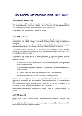 TITRE 1. FORME - DENOMINATION - OBJET - SIEGE - DUREE
Article 1. Forme - Dénomination
Suivant résolution de l'Assemblée Générale Extraordinaire de l'Association en date du 26 Février
2015, les Sociétaires de l'Association, régie par la Loi du 1er juillet 1901 et le Décret du 16 août
1901 ont décidé de modifier sa dénomination ainsi que sa structuration.
L’Association a pour dénomination : French Tech Rennes.
Article 2. Objet - Finalités
L'association a pour objet de mettre en œuvre le projet décrit dans le dossier de candidature à
l'obtention du label French Tech par l'écosystème numérique rennais élargi au territoire de
Saint-Malo.
Cette Association a pour objet de piloter le dispositif French Tech Rennes, de gérer un lieu
emblématique de la French Tech Rennes et d’assurer son fonctionnement au quotidien.
A travers ses actions et l’animation du lieu, l’Association French Tech Rennes a pour objectif de
favoriser le développement économique et social par sa contribution au renforcement d'un «
territoire d'innovation numérique ».
L'Association a pour objet de fédérer les acteurs du domaine du numérique du bassin rennais et
de l’ensemble du territoire couvert par la labellisation aux fins de porter plusieurs missions
suivant quatre axes :
- la coordination et la mise en réseaux des acteurs du territoire pour le développement de
l'écosystème numérique ;
- la croissance d’entreprises par la détection, l’accélération et l’accompagnement des start-
up du numérique ;
- la transition numérique des structures du bassin rennais et environnantes ;
- l'internationalisation des acteurs de l'écosystème numérique rennais.
L'association a pour objet de mettre en œuvre le projet décrit dans le dossier de candidature à
l'obtention du label French Tech par l'écosystème numérique rennais élargi au territoire de Saint-
Malo.
Elle a pour mission de faire fructifier ce label French Tech en lien avec l’écosystème de nos
territoires et de mettre en œuvre toutes les actions pour le pérenniser.
Le préambule ci-dessus définit les valeurs qui fondent l’action de l’Association French Tech
Rennes.
Article 3. Siège social
Le siège social est fixé à l'adresse suivante : les Champs libres 46 Boulevard Magenta, 35000
Rennes.
Il pourra être transféré en tout autre endroit par simple décision du Directoire, soumise à la
ratification ultérieure de l'Assemblée Générale.
 