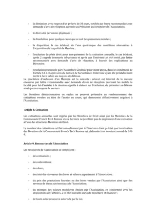 - la démission, avec respect d’un préavis de 30 jours, notifiée par lettre recommandée avec
demande d'avis de réception adressée au Président du Directoire de l'Association ;
- le décès des personnes physiques ;
- la dissolution, pour quelque cause que ce soit des personnes morales ;
- la disparition, le cas échéant, de l'une quelconque des conditions nécessaires à
l'acquisition de la qualité de Membre ;
- l'exclusion de plein droit pour non-paiement de la cotisation annuelle, le cas échéant,
après 2 rappels demeurés infructueux et après que l’intéressé ait été invité, par lettre
recommandée avec demande d’avis de réception, à fournir des explications au
Directoire.
- l'exclusion prononcée par l'Assemblée Générale pour motif grave, dans les conditions de
l'article 12.1 et après avis du Conseil de Surveillance, l'intéressé ayant été préalablement
invité à faire valoir ses moyens de défense.
La procédure d’exclusion d’un Membre est la suivante : celui-ci est informé de la mesure
encourue par lettre recommandée avec demande d’avis de réception précisant les motifs, la
faculté pour lui d’assister à la réunion appelée à statuer sur l’exclusion, de présenter sa défense
ainsi que ses moyens de recours.
Les Membres démissionnaires ou exclus ne peuvent prétendre au remboursement des
cotisations versées au titre de l’année en cours, qui demeurent définitivement acquises à
l’Association.
Article 8. Cotisation
Les cotisations annuelles sont réglées par les Membres de Droit ainsi que les Membres de la
Communauté French Tech Rennes si ces derniers ne justifient pas du règlement d'une cotisation
à l'une des structures Membres de Droit.
Le montant des cotisations est fixé annuellement par le Directoire étant précisé que la cotisation
des Membres de la Communauté French Tech Rennes est plafonnée à un montant annuel de 100
€.
Article 9. Ressources de l'Association
Les ressources de l'Association se composent :
- des cotisations ;
- des subventions ;
- des dons ;
- des intérêts et revenus des biens et valeurs appartenant à l'Association ;
- du prix des prestations fournies ou des biens vendus par l'Association ainsi que des
revenus de biens patrimoniaux de l'Association ;
- du montant des valeurs mobilières émises par l'Association, en conformité avec les
dispositions de l'article L. 213-8 et suivants du Code monétaire et financier ;
- de toute autre ressource autorisée par la Loi.
 
