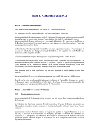TITRE 3. ASSEMBLEE GENERALE
Article 10. Dispositions communes
Tous les Membres de l'Association font partie de l'Assemblée Générale.
Les personnes morales sont représentées par leurs mandataires respectifs.
L'Assemblée Générale est convoquée par le Président du Directoire par tous moyens au moins 15
jours à l'avance. La convocation contient l'ordre du jour fixé par le Président du Directoire.
L'Assemblée Générale peut également être convoquée à l'initiative des trois quarts des Membres
de Droit de l'Association. Dans cette hypothèse, ceux-ci peuvent exiger l'inscription à l'ordre du
jour des questions de leur choix.
Le Président du Directoire préside l'Assemblée Générale, expose les questions à l'ordre du jour et
conduit les débats. En cas d'empêchement, le Président se fait suppléer par tout Membre du
Directoire par lui désigné à cet effet.
L'Assemblée Générale ne peut statuer que sur les questions figurant à l'ordre du jour.
L'Assemblée Générale peut être réunie selon des modalités Ordinaires ou Extraordinaires. Les
Membres de l'Association disposent, suivant la catégorie à laquelle ils appartiennent (Membre de
Droit, Membre de la Communauté French Tech Rennes, Membre Bienfaiteur), d'une voix
décisionnaire ou consultative suivant la catégorie de la décision mise aux voix.
Tout Membre peut se faire représenter par un autre Membre de même catégorie muni d’un
pouvoir.
L'Assemblée Générale peut entendre toute personne susceptible d'éclairer ses délibérations.
Il est dressé procès-verbal des délibérations et résolutions de l'Assemblée Générale. Les procès-
verbaux sont signés par le Président et le Secrétaire de séance. Ils sont retranscrits dans l'ordre
chronologique, sur le registre des délibérations de l'Association.
Article 11. Assemblées Générales Ordinaires
11.1 Représentation et pouvoirs
L'Assemblée Générale Ordinaire se réunit au moins une fois par an, dans les six mois de la clôture
de l'exercice.
Le Président du Directoire présente devant l'Assemblée Générale Ordinaire les comptes de
l'Association, les actions menées au cours de l'année ainsi que les actions à mener pour l'année
en cours.
L'Assemblée Générale Ordinaire entend le rapport de gestion, le rapport financier, et le cas
échéant, le rapport du Commissaire aux Comptes, procède à l'élection des Membres du
Directoire, à la désignation des Membres du Conseil de Surveillance et délibère sur toutes
questions figurant à l'ordre du jour et ne relevant pas de la compétence exclusive d'un autre
organe de l'Association.
 