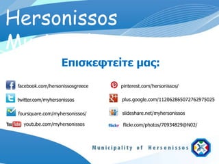 Hersonissos
Municipality
                    Επισκευτείτε μας:
 facebook.com/hersonissosgreece   pinterest.com/hersonissos/

 twitter.com/myhersonissos        plus.google.com/112062865072762975025

 foursquare.com/myhersonissos/    slideshare.net/myhersonissos

   youtube.com/myhersonissos      flickr.com/photos/70934829@N02/
 