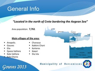 General Info

         “Located in the north of Crete bordering the Aegean Sea”

        Area population: 7,761


        Main villages of the area:
   Anopolis               Charasso
   Gouves                 Kokkini Chani
   Elia                   Karteros
   Epano Vatheia          Koxari
   Kato Vatheia           Dia Isla
   Kalo Chorio



Gouves 2013
 