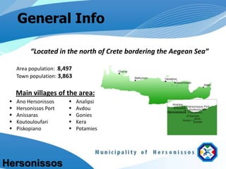 General Info

          “Located in the north of Crete bordering the Aegean Sea”

     Area population: 8,497
     Town population: 3,863


     Main villages of the area:
    Ano Hersonissos         Analipsi
    Hersonissos Port        Avdou
    Anissaras               Gonies
    Koutouloufari           Kera
    Piskopiano              Potamies




Hersonissos
 