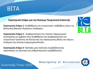 ΒΙΤΑ
     Στρατηγικοί Στόχοι για την Βιώςιμη Τουριςτική Ανάπτυξη

 Στρατηγικόσ Στόχοσ 1: Αναβάκμιςθ του τουριςτικοφ υπόβακρου μζςω τθσ
 βελτίωςθσ βαςικών δθμόςιων υποδομών.

 Στρατηγικόσ Στόχοσ 2 : Διαφοροποίθςθ του τοπικοφ παραγωγικοφ
 ςυςτιματοσ με ζμφαςθ ςτθν Αναβάκμιςθ και Διαφοροποίθςθ του
 τουριςτικοφ προϊόντοσ και διεφρυνςθ τθσ παραγωγικισ βάςθσ του Διμου.
 Ενίςχυςθ τθσ τοπικισ επιχειρθματικότθτασ.

 Στρατηγικόσ Στόχοσ 3: Πρόταξθ μιασ πολιτικισ περιβαλλοντικισ
 προςταςίασ του φυςικοφ και ανκρωπογενοφσ περιβάλλοντοσ.




Σςνέντεςξη Τύπος 15/03
 