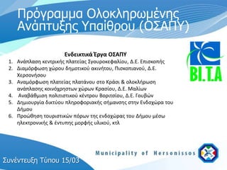 Ππόγπαμμα Ολοκληπωμένηρ
    Ανάπτςξηρ Υπαίθπος (ΟΣΑΠΥ)

                      Ενδεικτικά Έργα ΟΣΑΠΥ
 1. Ανάπλαςθ κεντρικισ πλατείασ Σγουροκεφαλίου, Δ.Ε. Επιςκοπισ
 2. Διαμόρφωςθ χώρου δθμοτικοφ ακινιτου, Πιςκοπιανοφ, Δ.Ε.
    Χερςονιςου
 3. Αναμόρφωςθ πλατείασ πλατάνου ςτο Κράςι & ολοκλιρωςθ
    ανάπλαςθσ κοινόχρθςτων χώρων Κραςίου, Δ.Ε. Μαλίων
 4. Αναβάκμιςθ πολιτιςτικοφ κζντρου Βοριτςίου, Δ.Ε. Γουβών
 5. Δθμιουργία δικτφου πλθροφοριακισ ςιμανςθσ ςτθν Ενδοχώρα του
    Διμου
 6. Προώκθςθ τουριςτικών πόρων τθσ ενδοχώρασ του Διμου μζςω
    θλεκτρονικισ & ζντυπθσ μορφισ υλικοφ, κτλ




Σςνέντεςξη Τύπος 15/03
 