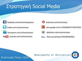 Στπατηγική Social Media

    facebook.com/hersonissosgreece   pinterest.com/hersonissos/

    twitter.com/myhersonissos        plus.google.com/112062865072762975025

     foursquare.com/myhersonissos/   slideshare.net/myhersonissos

       youtube.com/myhersonissos     flickr.com/photos/70934829@N02/




Σςνέντεςξη Τύπος 15/03
 