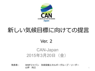 新しい気候目標に向けての提言
CAN-Japan
2015年3月20日（金）
発表者： WWFジャパン 気候変動エネルギーグループ・リーダー
山岸 尚之
Ver. 2
1
 