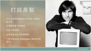 打回 原點
South Star Xelerator
• 你以為使⽤用者買的是你認為的, 其實往
往不是
• 互連網思維 ⾮非常重要
• 社群 ⾮非常重要
• 從使⽤用者出發 真的很重要
• 了解 Features, Advantages, Benefits的
差別
 
