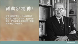 創業家 精神 ?
South Star Xelerator
• 彼得‧杜拉克曾說：「創業精神是⼀一
種⾏行為，⽽而⾮非⼈人格特質；他們藉著
創新，把改變看做是開創另⼀一事業
或服務的⼤大好機會。」
 