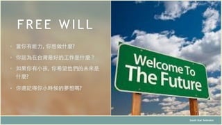FREE WILL
South Star Xelerator
• 當你有能⼒力, 你想做什麼?
• 你認為在台灣最好的⼯工作是什麼？
• 如果你有⼩小孩, 你希望他們的未來是
什麼?
• 你還記得你⼩小時候的夢想嗎?
 