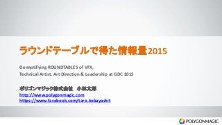 ラウンドテーブルで得た情報量2015
Demystifying ROUNDTABLES of VFX,
Technical Artist, Art Direction & Leadership at GDC 2015
ポリゴンマジック株式会社 小林太郎
http://www.polygonmagic.com
https://www.facebook.com/taro.kobayashit
 