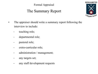 Formal Appraisal
The Summary Report
• The appraiser should write a summary report following the
interview to include:
– teaching role;
– departmental role;
– pastoral role;
– extra-curricular role;
– administration / management;
– any targets set;
– any staff development requests
 