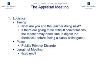 How to conduct a teacher Appraisal
The Appraisal Meeting
1. Logistics
• Timing
• what are you and the teacher doing next?
• If there are going to be difficult conversations,
the teacher may need time to digest the
feedback (before facing a class/ colleagues)
• Place
• Public/ Private/ Discrete
• Length of Meeting
• fixed end?
 