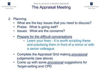 How to conduct a teacher Appraisal
The Appraisal Meeting
2. Planning
• What are the key issues that you need to discuss?
• Praise: What is going well?
• Issues: What are the concerns?
• Prepare for the difficult conversations
• Learn your lines - It is worth scripting these
and practising them in front of a mirror or with
a senior colleague.
• Complete the Appraisal Grid making provisional
judgements (see above)
• Come up with some provisional suggestions for
Target-setting and CPD
 