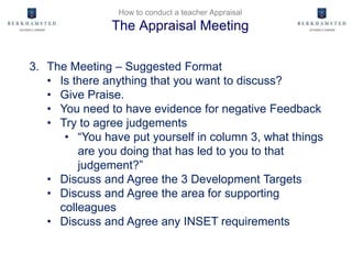 How to conduct a teacher Appraisal
The Appraisal Meeting
3. The Meeting – Suggested Format
• Is there anything that you want to discuss?
• Give Praise.
• You need to have evidence for negative Feedback
• Try to agree judgements
• “You have put yourself in column 3, what things
are you doing that has led to you to that
judgement?”
• Discuss and Agree the 3 Development Targets
• Discuss and Agree the area for supporting
colleagues
• Discuss and Agree any INSET requirements
 