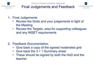 How to conduct a teacher Appraisal
Final Judgements and Feedback
1. Final Judgements
• Review the Grids and your judgements in light of
the Meeting
• Review the Targets, area for supporting colleagues
and any INSET requirements
2. Feedback Documentation
• Give back a copy of the agreed moderated grid
• Give back the 3 + 1 Summary sheet
• These should be signed by both the HoD and the
teacher.
 