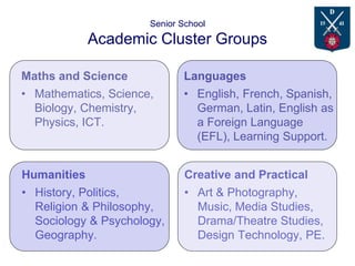 Senior School
Academic Cluster Groups
Maths and Science
• Mathematics, Science,
Biology, Chemistry,
Physics, ICT.
Languages
• English, French, Spanish,
German, Latin, English as
a Foreign Language
(EFL), Learning Support.
Humanities
• History, Politics,
Religion & Philosophy,
Sociology & Psychology,
Geography.
Creative and Practical
• Art & Photography,
Music, Media Studies,
Drama/Theatre Studies,
Design Technology, PE.
 