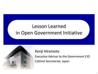 Lesson Learned
in Open Government Initiative
Kenji Hiramoto
Executive Advisor to the Government CIO
Cabinet Secretariat, Japan
1
 