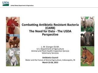Combatting Antibiotic Resistant Bacteria
(CARB)
The Need for Data - The USDA
Perspective
L. M. Granger D.V.M.
U.S. Department of Agriculture
Animal and Plant Health Inspection Service
Veterinary Services
Antibiotics Council
Water and the Future of Animal Agriculture, Indianapolis, IN
March 23-26, 2015
 
