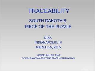 TRACEABILITY
SOUTH DAKOTA’S
PIECE OF THE PUZZLE
NIAA
INDIANAPOLIS, IN
MARCH 25, 2015
MENDEL MILLER, DVM
SOUTH DAKOTA ASSISTANT STATE VETERINARIAN
 