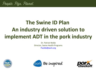 Dr. Patrick Webb
Director, Swine Health Programs
Pwebb@pork.org
The Swine ID Plan
An industry driven solution to
implement ADT in the pork industry
 