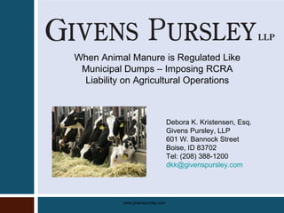 www.givenspursley.com
When Animal Manure is Regulated Like
Municipal Dumps – Imposing RCRA
Liability on Agricultural Operations
Debora K. Kristensen, Esq.
Givens Pursley, LLP
601 W. Bannock Street
Boise, ID 83702
Tel: (208) 388-1200
dkk@givenspursley.com
 