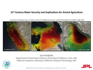Jay Famiglietti
Department of Earth System Science, University of California, Irvine, USA
NASA Jet Propulsion Laboratory, California Institute of Technology, USA
Cumulative freshwater losses in California (left), the Middle East (center) and NW India (right) from GRACE, 2002-2014
21st Century Water Security and Implications for Animal Agriculture
NIAA 2015 Annual Conference, Indianapolis, IN, March 24, 2015
Famiglietti, 2011 Voss et al., 2013 Rodell et al., 2009
 