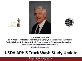 R.B. Baker, DVM, MS
Past Director of the Iowa Pork Industry Center, ISU Extension and Outreach
Senior Clinician & Dr. David R. Trask Professorship in Entrepreneurial Studies
Food Supply Veterinary Medicine – VDPAM
rbbaker@iastate.edu
USDA APHIS Truck Wash Study Update
 