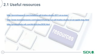 11
2.1 Useful resources
http://jennisheppard.com/installing-sdl-trados-studio-2011-on-a-mac/
http://www.translationzone.com/support/how-to-run-sdl-trados-studio-on-an-apple-mac.html
http://producthelp.sdl.com/kb/Articles/2830.html
 
