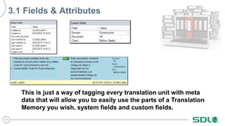 17
3.1 Fields & Attributes
This is just a way of tagging every translation unit with meta
data that will allow you to easily use the parts of a Translation
Memory you wish, system fields and custom fields.
 