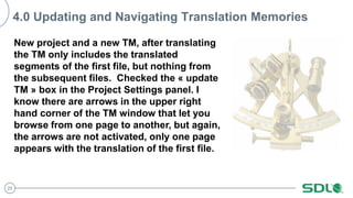 25
4.0 Updating and Navigating Translation Memories
New project and a new TM, after translating
the TM only includes the translated
segments of the first file, but nothing from
the subsequent files. Checked the « update
TM » box in the Project Settings panel. I
know there are arrows in the upper right
hand corner of the TM window that let you
browse from one page to another, but again,
the arrows are not activated, only one page
appears with the translation of the first file.
 