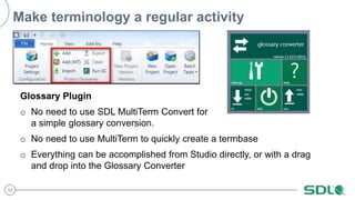 33
Make terminology a regular activity
Glossary Plugin
o No need to use SDL MultiTerm Convert for
a simple glossary conversion.
o No need to use MultiTerm to quickly create a termbase
o Everything can be accomplished from Studio directly, or with a drag
and drop into the Glossary Converter
 