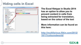 34
Hiding cells in Excel
The Excel filetype in Studio 2014
has an option to allow you to
prevent content in cells from
being extracted for translation,
based on the colour of the text
More information can be found on
this here:
http://multifarious.filkin.com/2012/
10/17/colouredworld/
 