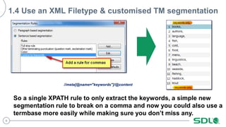 8
1.4 Use an XML Filetype & customised TM segmentation
//meta[@name="keywords"]/@content
So a single XPATH rule to only extract the keywords, a simple new
segmentation rule to break on a comma and now you could also use a
termbase more easily while making sure you don’t miss any.
 