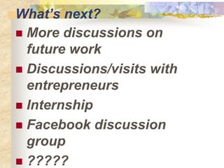 Whats next?
? More discussions on
future work
? Discussions/visits with
entrepreneurs
? Internship
? Facebook discussion
group
? ?????
 
