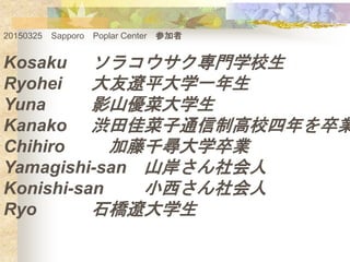 20150325 Sapporo Poplar Center μ
Kosaku 饳TѧУ
Ryohei |ƽѧһ
Yuna Ӱɽ˴ѧ
Kanako iѲͨƸУI
Chihiro ǧѧI
Yamagishi-san ɽ
Konishi-san С
Ryo ʯ|ѧ
 