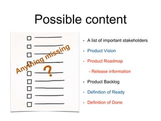 Possible content
• A list of important stakeholders
• Product Vision
• Product Roadmap
- Release information
• Product Backlog
• Definition of Ready
• Definition of Done
 