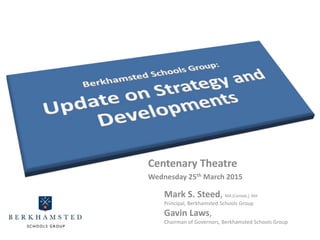 Centenary Theatre
Wednesday 25th March 2015
Mark S. Steed, MA (Cantab.), MA
Principal, Berkhamsted Schools Group
Gavin Laws,
Chairman of Governors, Berkhamsted Schools Group
 