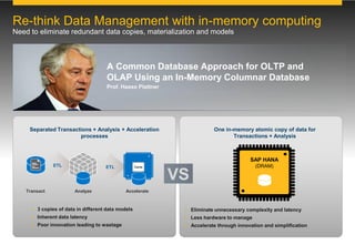 One in-memory atomic copy of data for
Transactions + Analysis
 Eliminate unnecessary complexity and latency
 Less hardware to manage
 Accelerate through innovation and simplification
 3 copies of data in different data models
 Inherent data latency
 Poor innovation leading to wastage
Separated Transactions + Analysis + Acceleration
processes
SAP HANA
(DRAM)
Transact
ETL
Analyze
ETL
Re-think Data Management with in-memory computing
Need to eliminate redundant data copies, materialization and models
A Common Database Approach for OLTP and
OLAP Using an In-Memory Columnar Database
Prof. Hasso Plattner
VS
Accelerate
Cache
 