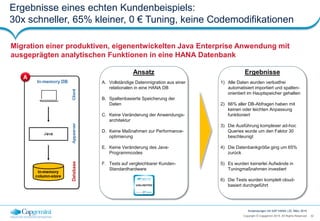 32Copyright © Capgemini 2015. All Rights Reserved
Anwendungen mit SAP HANA | 25. März 2015
Ergebnisse eines echten Kundenbeispiels:
30x schneller, 65% kleiner, 0 € Tuning, keine Codemodifikationen
Migration einer produktiven, eigenentwickelten Java Enterprise Anwendung mit
ausgeprägten analytischen Funktionen in eine HANA Datenbank
Ansatz
A. Vollständige Datenmigration aus einer
relationalen in eine HANA DB
B. Spaltenbasierte Speicherung der
Daten
C. Keine Veränderung der Anwendungs-
architektur
D. Keine Maßnahmen zur Performance-
optimierung
E. Keine Veränderung des Java-
Programmcodes
F. Tests auf vergleichbarer Kunden-
Standardhardware
Ergebnisse
1) Alle Daten wurden verlustfrei
automatisiert importiert und spalten-
orientiert im Hauptspeicher gehalten
2) 66% aller DB-Abfragen haben mit
keinen oder leichten Anpassung
funktioniert
3) Die Ausführung komplexer ad-hoc
Queries wurde um den Faktor 30
beschleunigt
4) Die Datenbankgröße ging um 65%
zurück
5) Es wurden keinerlei Aufwände in
Tuningmaßnahmen investiert
6) Die Tests wurden komplett cloud-
basiert durchgeführtUNLIMITED
powered by HANA
 