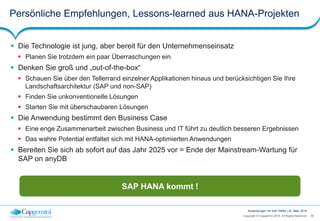 38Copyright © Capgemini 2015. All Rights Reserved
Anwendungen mit SAP HANA | 25. März 2015
Persönliche Empfehlungen, Lessons-learned aus HANA-Projekten
 Die Technologie ist jung, aber bereit für den Unternehmenseinsatz
 Planen Sie trotzdem ein paar Überraschungen ein
 Denken Sie groß und „out-of-the-box“
 Schauen Sie über den Tellerrand einzelner Applikationen hinaus und berücksichtigen Sie Ihre
Landschaftsarchitektur (SAP und non-SAP)
 Finden Sie unkonventionelle Lösungen
 Starten Sie mit überschaubaren Lösungen
 Die Anwendung bestimmt den Business Case
 Eine enge Zusammenarbeit zwischen Business und IT führt zu deutlich besseren Ergebnissen
 Das wahre Potential entfaltet sich mit HANA-optimierten Anwendungen
 Bereiten Sie sich ab sofort auf das Jahr 2025 vor = Ende der Mainstream-Wartung für
SAP on anyDB
SAP HANA kommt !
 