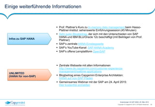39Copyright © Capgemini 2015. All Rights Reserved
Anwendungen mit SAP HANA | 25. März 2015
Einige weiterführende Informationen
UNLIMITED
(HANA für non-SAP)
 Zentrale Webseite mit allen Informationen
http://www.de.capgemini.com/customer-experience-
management/realtime-applications
 Blogbeitrag eines Capgemini Enterprise Architekten:
HANA auf non-SAP Pfaden
 Gemeinsames Webinar mit der SAP am 24. April 2015:
Hier kostenfrei anmelden
Infos zu SAP HANA
 Prof. Plattner‘s Kurs zu In-memory data management beim Hasso-
Plattner-Institut: sehenswerte Einführungssession (45 Minuten)
 Sehr guter Blogbeitrag, der sich mit den Unterschieden von SAP
HANA und IBM BLU/Oracle 12c beschäftigt (mit Beiträgen von Prof.
Plattner)
 SAP‘s zentrale HANA Einstiegsseite
 SAP’s YouTube-Kanal: SAP HANA Academy
 SAP’s offene Lernplattform OpenSAP
 