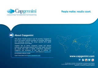 The information contained in this presentation is proprietary and confidential.
It is for Capgemini internal use only. Copyright © 2015 Capgemini. All rights reserved.
Rightshore® is a trademark belonging to Capgemini.
www.capgemini.com
About Capgemini
With almost 145,000 people in over 40 countries, Capgemini is
one of the world's foremost providers of consulting, technology
and outsourcing services. The Group reported 2014 global
revenues of EUR 10.573 billion.
Together with its clients, Capgemini creates and delivers
business and technology solutions that fit their needs and drive
the results they want. A deeply multicultural organization,
Capgemini has developed its own way of working, the
Collaborative Business Experience™, and draws on Rightshore®,
its worldwide delivery model.
Learn more about us at www.capgemini.com.
 