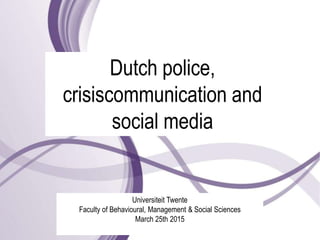Dutch police,
crisiscommunication and
social media
Universiteit Twente
Faculty of Behavioural, Management & Social Sciences
March 25th 2015
 