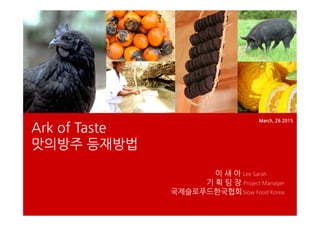 Ark of Taste
맛의방주 등재방법
March, 26 2015
이 새 아 Lee Sarah
기 획 팀 장 Project Manager
국제슬로푸드한국협회Slow Food Korea
 
