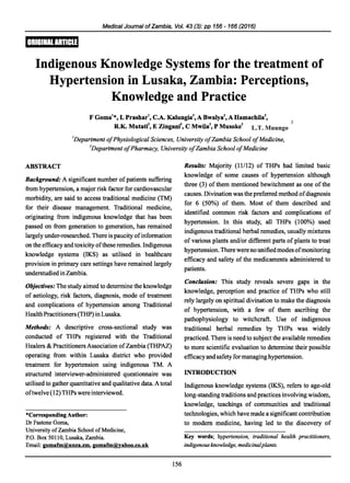 Medical Journal ofZambia, Vol. 43 (3): pp 156 - 166 (2016)
Indigenous Knowledge Systems for the treatment of
Hypertension in Lusaka, Zambia: Perceptions,
Knowledge and Practice
F Goma1
*, L Prashar C.A. Kalungia A BwalyaZ, A Hamachila
R.K. MutatiEZingani C Mwila P Musoke
2
1
Department ofPhysiological Sciences, University ofZambia School ofMedicine,
2
Department ofPharmacy, University ofZambia School ofMedicine
ABSTRACT
Background: A significant number of patients suffering
from hypertension, a major risk factor for cardiovascular
morbidity, are said to access traditional medicine (TM)
for their disease management. Traditional medicine,
originating from indigenous knowledge that has been
passed on from generation to generation, has remained
largely under-researched. There is paucity ofinformation
on the efficacy and toxicity ofthese remedies. Indigenous
knowledge systems (IKS) as utilised in healthcare
provision in primary care settings have remained largely
understudiedinZambia.
Objectives: The study aimed to determine the knowledge
of aetiology, risk factors, diagnosis, mode of treatment
and complications of hypertension among Traditional
HealthPractitioners (THP) in Lusaka.
Methods: A descriptive cross-sectional study was
conducted of THPs registered with the Traditional
Healers & PractitionersAssociation ofZambia (THPAZ)
operating from within Lusaka district who provided
treatment for hypertension using indigenous TM. A
structured interviewer-administered questionnaire was
utilised to gather quantitative and qualitative data. A total
oftwelve (12) THPs were interviewed.
*Corresponding Author:
Dr Fastone Goma,
University ofZambia School ofMedicine,
P.O. Box 50110, Lusaka, Zambia.
Email: gomafm@unza.zm, gomafm@yahoo.co.uk
156
Results: Majority (11/12) of THPs had limited basic
knowledge of some causes of hypertension although
three (3) of them mentioned bewitchment as one of the
causes. Divination was the preferred method ofdiagnosis
for 6 (50%) of them. Most of them described and
identified common risk factors and complications of
hypertension. In this study, all THPs (100%) used
indigenous traditional herbal remedies, usually mixtures
of various plants and/or different parts of plants to treat
hypertension. There were no unifiedmodes ofmonitoring
efficacy and safety of the medicaments administered to
patients.
Conclusion: This study reveals severe gaps in the
knowledge, perception and practice of THPs who still
rely largely on spiritual divination to make the diagnosis
of hypertension, with a few of them ascribing the
pathophysiology to witchcraft. Use of indigenous
traditional herbal remedies by THPs was widely
practiced. There is need to subject the available remedies
to more scientific evaluation to determine their possible
efficacyand safetyformanaginghypertension.
INTRODUCTION
Indigenous knowledge systems (IKS), refers to age-old
long-standing traditions and practices involving wisdom,
knowledge, teachings of communities and traditional
technologies, which have made a significant contribution
to modem medicine, having led to the discovery of
Key words; hypertension, traditional health practitioners,
indigenous knowledge, medicinalplants.
L.T. Muungo
2
 
